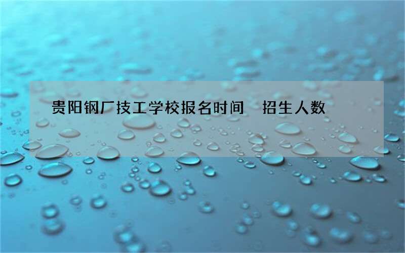 贵阳钢厂技工学校报名时间 招生人数